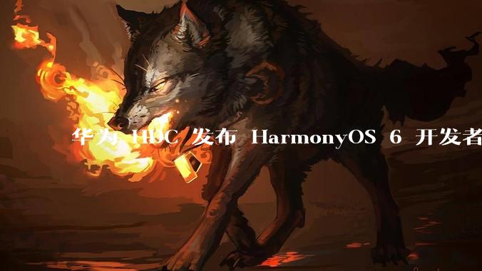 华为 HDC 发布 HarmonyOS 6 开发者 beta 版对应用开发者和鸿蒙生态有哪些影响？