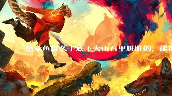 感觉鱼缸久了底下火山石里脏脏的，能彻底换水清理一遍不？