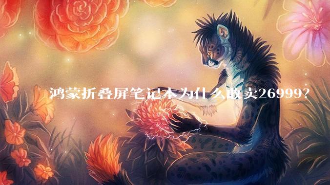 鸿蒙折叠屏笔记本为什么敢卖26999？