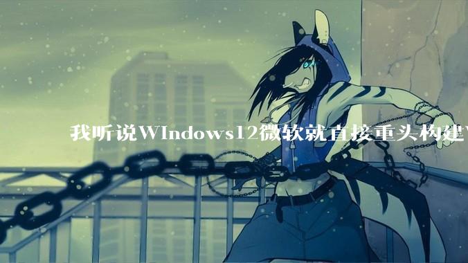 我听说Windows12微软就直接重头构建Windows了，就直接重构Win内核了，到底是不是真的?