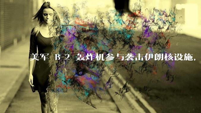 美军 B-2 轰炸机参与袭击伊朗核设施，B-2轰炸机战斗力如何？会摧毁伊朗核设施吗？
